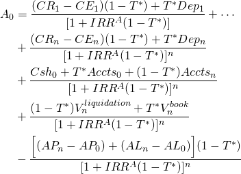  \begin{equation*}  \begin{split} A_0 & = \dfrac{(CR_1 - CE_1)(1 - T^*) + T^*Dep_1}{[1 + IRR^A(1 - T^*)]} + \cdots \\ & + \dfrac{(CR_n - CE_n)(1 - T^*) + T^*Dep_n}{[1 + IRR^A(1 - T^*)]^n} \\ & + \dfrac{Csh_0 + T^*Accts_0 + (1 - T^*)Accts_n}{[1 + IRR^A(1 -T^*)]^n} \\ & + \dfrac{(1 - T^*)V_n^{liquidation} + T^*V_n^{book}}{[1 + IRR^A(1 -T^*)]^n} \\ & - \dfrac{\Big[(AP_n - AP_0 )+ (AL_n - AL_0)\Big](1 - T^*)}{[1 + IRR^A(1 -T^*)]^n} \end{split} \end{equation*} 