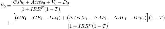  \begin{equation*} \begin{split}  E_0 & = \dfrac{Csh_0 + Accts_0 + V_0 - D_0}{[1 + IRR^E(1 - T)]} \\ & + \dfrac{ \Big[(CR_1 - CE_1 - Int_1) + (\Delta Accts_1 - \Delta AP_1 - \Delta AL_1 - Dep_1)\Big](1 - T)}{[1 + IRR^E(1 - T)]}  \end{split} \end{equation*} 