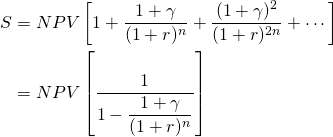  \begin{equation*}  \begin{split} S & = NPV \left[1 + \dfrac{1 + \gamma}{(1 + r)^n} + \dfrac{(1 + \gamma)^2}{(1 + r)^{2n}} + \cdots \right] \\ & = NPV \left[  \dfrac{1}{1 - \dfrac{1 + \gamma}{(1 + r)^n}} \right] \end{split}\end{equation*}
