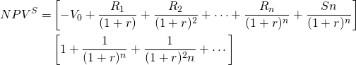  \begin{equation*} \begin{split} NPV^S = & \left[-V_0 + \dfrac{R_1}{(1 + r)} + \dfrac{R_2}{(1 + r)^2} + \cdots + \dfrac{R_n}{(1 + r)^n} + \dfrac{Sn}{(1 + r)^n}\right] \\ & \left[1 + \dfrac{1}{(1 + r)^n} + \dfrac{1}{(1 + r)^2n} + \cdots \right] \end{split}\end{equation*}