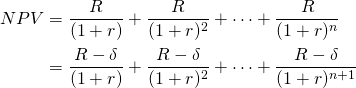  \begin{equation*} \begin{split} NPV & = \dfrac{R}{(1 + r)} + \dfrac{R}{(1 + r)^2} + \cdots + \dfrac{R}{(1 + r)^n} \\ & = \dfrac{R - \delta}{(1 + r)} + \dfrac{R - \delta}{(1 + r)^2} + \cdots + \dfrac{R - \delta}{(1 + r)^{n+1}} \end{split}\end{equation*}