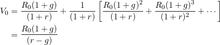  \begin{equation*}  \begin{split}V_0 & = \dfrac{R_0(1 + g)}{(1 + r)} + \dfrac{1}{(1 + r)} \left[ \dfrac{R_0(1 + g)^2}{(1 + r)} + \dfrac{R_0(1 + g)^3}{(1 + r)^2} + \cdots \right] \\ &= \dfrac{R_0(1 + g)}{(r - g)} \end{split} \end{equation*}