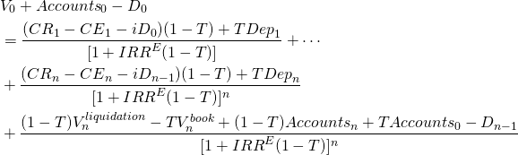  \begin{equation*}  \begin{split} & V_0 + {Accounts}_0 - D_0\\ & = \dfrac{ ({CR}_1 - {CE}_1 - iD_0) (1-T) + T{Dep}_1} { [1+ {IRR}^E(1-T)] } + \cdots \\ & +  \dfrac{ ({CR}_n - {CE}_n- iD_{n-1}) (1-T) + T{Dep}_n} { [1+ {IRR}^E(1-T)]^n } \\ & +  \dfrac{ (1-T) V_n^{liquidation} - T V_n^{book} + (1-T){Accounts}_n +T{Accounts}_0 - D_{n-1} } {[1+ {IRR}^E(1-T)]^n  }  \end{split} \end{equation*} 