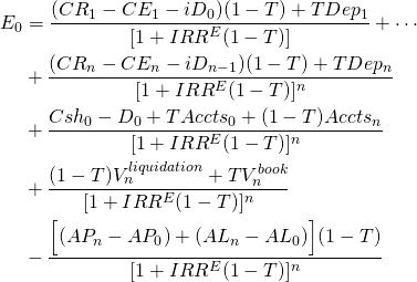  \begin{equation*}  \begin{split} E_0 & = \dfrac{(CR_1 - CE_1 - iD_0)(1 - T) + TDep_1}{[1 + IRR^E(1 - T)]} + \cdots \\ & + \dfrac{(CR_n - CE_n - iD_{n-1})(1 - T) + TDep_n}{[1 + IRR^E(1 - T)]^n} \\ & + \dfrac{Csh_0 - D_0 + TAccts_0 + (1 - T)Accts_n}{[1 + IRR^E(1 -T)]^n}  \\ & + \dfrac{(1 - T)V_n^{liquidation} + TV_n^{book}}{[1 + IRR^E(1 -T)]^n}  \\ & - \dfrac{\Big[(AP_n - AP_0 )+ (AL_n - AL_0)\Big](1 - T)}{[1 + IRR^E(1 -T)]^n} \end{split} \end{equation*} 
