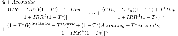  \begin{equation*}  \begin{split} & V_0 + {Accounts}_0 \\ & = \dfrac{ ({CR}_1 - {CE}_1) (1-T^*) + T^*{Dep}_1} { [1+ {IRR}^A(1-T^*)] } + \cdots +  \dfrac{ ({CR}_n - {CE}_n) (1-T^*) + T^*{Dep}_n} { [1+ {IRR}^A(1-T*)]^n } \\ & +  \dfrac{ (1-T^*) V_n^{liquidation} - T^* V_n^{book} + (1-T^*){Accounts}_n +T^*{Accounts}_0 } {[1+ {IRR}^A(1-T*)]^n   }  \end{split} \end{equation*} 