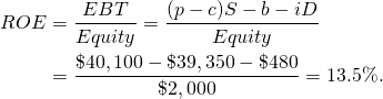  \begin{equation*}  \begin{split} ROE &= \dfrac{EBT}{Equity} = \dfrac{(p - c) S - b - iD}{Equity} \\ & = \dfrac{\$40,100 - \$39,350 - \$480}{\$2,000} = 13.5\%.\end{split} \end{equation*}
