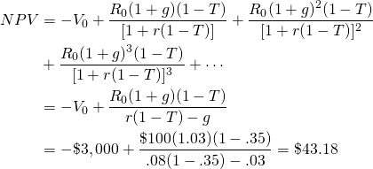 \begin{equation*}  \begin{split}NPV & = -V_0 + \dfrac{R_0(1 + g)(1 -T)}{[1 + r(1 -T)]} + \dfrac{R_0(1 + g)^2(1 - T)}{[1 + r(1 -T)]^2} \\ & + \dfrac{R_0(1 + g)^3(1 - T)}{[1 + r(1 -T)]^3} + \cdots  \\ & = -V_0 + \dfrac{R_0(1 + g)(1 -T)}{r(1 -T) - g} \\ & = -\$3,000 + \dfrac{\$100(1.03)(1 -.35)}{.08(1 - .35) -.03} = \$43.18 \end{split}\end{equation*}
