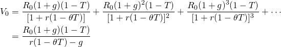  \begin{equation*}  \begin{split}  V_0 & =  \dfrac{R_0(1+g)(1-T)}{[1+ r(1- \theta T)]} + \dfrac{R_0(1+g)^2(1-T)}{[1+ r(1- \theta T)]^2} + \dfrac{R_0(1+g)^3(1-T)}{[1+ r(1- \theta T)]^3} + \cdots  \\ & = \dfrac{R_0(1+g)(1-T)}{r(1- \theta T)-g}\end{split}  \end{equation*}