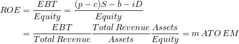  \begin{equation*} \begin{split}ROE & = \dfrac{EBT}{Equity} = \dfrac{(p - c) S - b - iD}{Equity} \\ & = \dfrac{EBT}{Total\, Revenue} \dfrac{Total\, Revenue}{Assets} \dfrac{Assets}{Equity} = m\, ATO\, EM \end{split} \end{equation*}