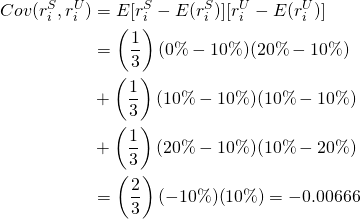  \begin{equation*}  \begin{split} Cov(r_i^S, r_i^U) & = E[r_i^S - E(r_i^S)][r_i^U - E(r_i^U)] \\ & = \left(\dfrac{1}{3}\right)(0\%-10\%)(20\%-10\%) \\ & + \left(\dfrac{1}{3}\right)(10\%-10\%)(10\%-10\%) \\ & + \left(\dfrac{1}{3}\right)(20\%-10\%)(10\%-20\%) \\ & = \left(\dfrac{2}{3}\right)(-10\%)(10\%) = -0.00666 \end{split} \end{equation*} 