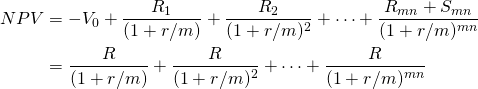  \begin{equation*} \begin{split} NPV & = -V_0 + \dfrac{R_1}{(1+r/m)} + \dfrac{R_2}{(1+r/m)^2} + \cdots + \dfrac{R_{mn}+S_{mn}}{(1+r/m)^{mn}}\\ &= \dfrac{R}{(1+r/m)}+  \dfrac{R}{(1+r/m)^2} + \cdots + \dfrac{R}{(1+r/m)^{mn}} \end{split}  \end{equation*} 