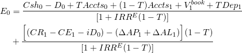  \begin{equation*} \begin{split}  E_0 & = \dfrac{Csh_0 - D_0 + TAccts_0 + (1 - T)Accts_1 + V_1^{book} +TDep_1}{[1 + IRR^E(1 - T)]} \\ & + \dfrac{\Big[(CR_1 - CE_1 - iD_0) - (\Delta AP_1 + \Delta AL_1)\Big](1 - T)}{[1 + IRR^E(1 - T)]}  \end{split}\end{equation*} 