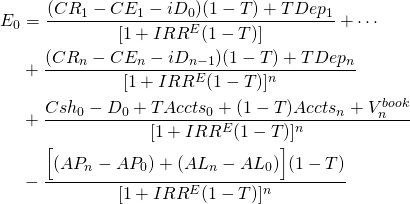  \begin{equation*} \begin{split}  E_0 & = \dfrac{(CR_1 - CE_1 - iD_0)(1 - T) + TDep_1}{[1 + IRR^E(1- T)]} + \cdots \\ &  + \dfrac{(CR_n - CE_n - iD_{n-1})(1 - T) + TDep_n}{[1 + IRR^E(1 - T)]^n} \\ & + \dfrac{Csh_0 - D_0 + TAccts_0 + (1 - T)Accts_n + V_n^{book}}{[1 + IRR^E(1 - T)]^n} \\ & - \dfrac{\Big[(AP_n - AP_0) + (AL_n - AL_0)\Big](1 - T)}{[1 + IRR^E(1 - T)]^n}  \end{split} \end{equation*} 