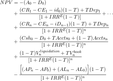  \begin{equation*}  \begin{split} NPV & = - (A_0 - D_0) \\ & + \dfrac{(CR_1 - CE_1 - id_0)(1 - T) + TDep_1}{[1 + IRR^E(1 - T)]} + \cdots \\ & + \dfrac{(CR_n - CE_n - iD_{n - 1})(1 - T) + TDep_n}{[1 + IRR^E(1 - T)]^n} \\ & + \dfrac{(Csh_0 - D_0 + TAccts_0 + (1 - T)Accts_n}{[1 + IRR^E(1 -T)]^n} \\ & + \dfrac{(1 - T)V_n^{liquidation} + TV_n^{book}}{[1 + IRR^E(1 -T)]^n}  \\ & - \dfrac{\Big[(AP_n - AP_0 )+ (AL_n - AL_0)\Big](1 - T)}{[1 + IRR^E(1 -T)]^n} \end{split} \end{equation*} 