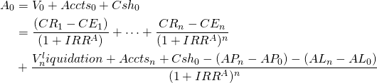  \begin{equation*}  \begin{split} A_0 & = V_0 + Accts_0 + Csh_0 \\ & = \dfrac{(CR_1 - CE_1)}{(1 + IRR^A)} + \cdots + \dfrac{CR_n - CE_n}{(1 + IRR^A)^n} \\ & + \dfrac{V_n^liquidation + Accts_n + Csh_0 - (AP_n - AP_0) - (AL_n - AL_0)}{(1+ IRR^A)^n}  \end{split}  \end{equation*} 