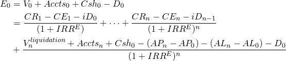  \begin{equation*}  \begin{split} E_0 & = V_0 + Accts_0 + Csh_0 - D_0\\ & = \dfrac{CR_1 - CE_1- iD_0}{(1 + IRR^E)} + \cdots + \dfrac{CR_n - CE_n - iD_{n-1}}{(1 + IRR^E)^n} \\ & + \dfrac{V_n^{liquidation} + Accts_n + Csh_0 - (AP_n - AP_0) - (AL_n - AL_0) - D_0}{(1+ IRR^E)^n}  \end{split}  \end{equation*} 