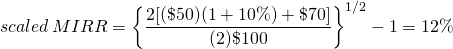  \begin{equation*}  scaled\, MIRR = \left\{ \dfrac{2[(\$50)(1 + 10\%) + \$70]}{(2)\$100}\right\}^{1/2} - 1 = 12\%\end{equation*}