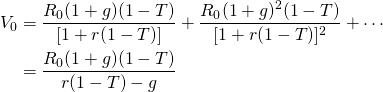  \begin{equation*}  \begin{split} V_0 & = \dfrac{R_0(1 + g)(1 - T)}{[1 + r(1 - T)]} + \dfrac{R_0(1 + g)^2(1 - T)}{[1 + r(1 - T)]^2} + \cdots \\ & = \dfrac{R_0(1 + g)(1 - T)}{r(1 - T) - g}  \end{split}\end{equation*}