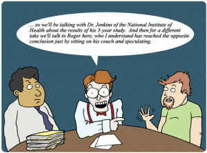 Comic of three people: one person wearing a tie and looking skeptical, another person wearing a bowtie, and a third person wearing a tshirt and waving. The second person wearing a bowtie says: "...so we'll be talking with Dr. Jenkins of the National Institute of Health about the results of his 3-year study. And then for a different take we'll talk to Roger here, who I understand has reached the opposite conclusion just by sitting on his couch and speculating.